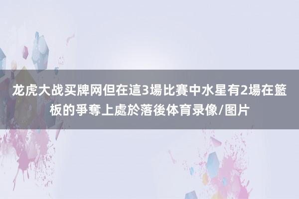 龙虎大战买牌网但在這3場比賽中水星有2場在籃板的爭奪上處於落後体育录像/图片