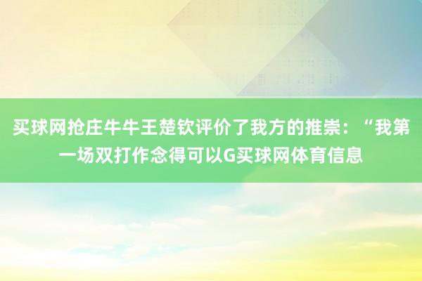 买球网抢庄牛牛王楚钦评价了我方的推崇：“我第一场双打作念得可以G买球网体育信息