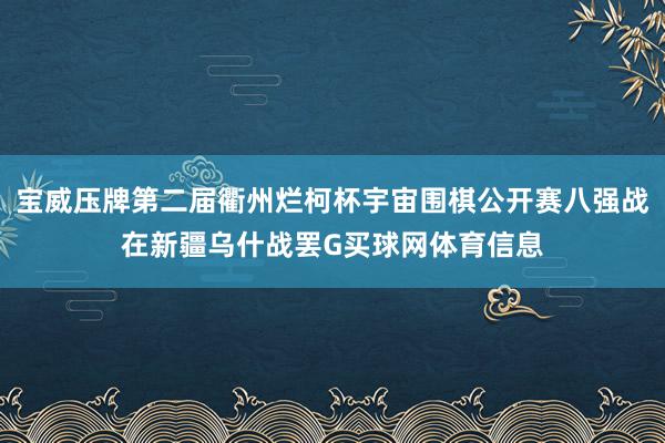 宝威压牌第二届衢州烂柯杯宇宙围棋公开赛八强战在新疆乌什战罢G买球网体育信息