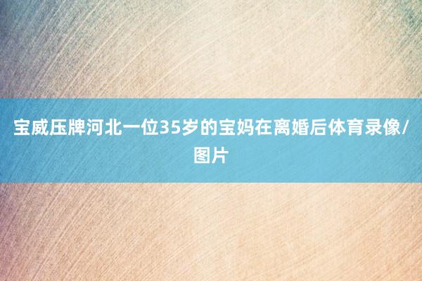 宝威压牌河北一位35岁的宝妈在离婚后体育录像/图片