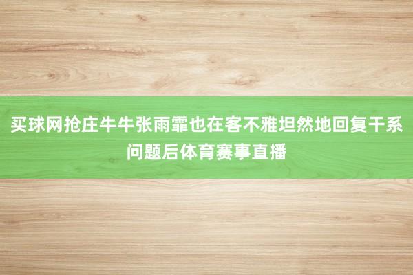 买球网抢庄牛牛张雨霏也在客不雅坦然地回复干系问题后体育赛事直播