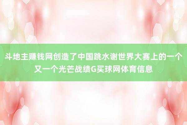 斗地主赚钱网创造了中国跳水谢世界大赛上的一个又一个光芒战绩G买球网体育信息