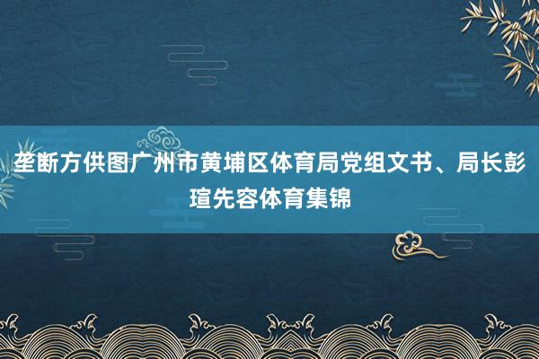 垄断方供图广州市黄埔区体育局党组文书、局长彭瑄先容体育集锦