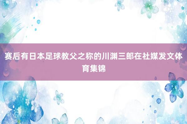 赛后有日本足球教父之称的川渊三郎在社媒发文体育集锦