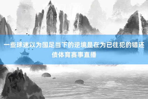 一些球迷以为国足当下的逆境是在为已往犯的错还债体育赛事直播