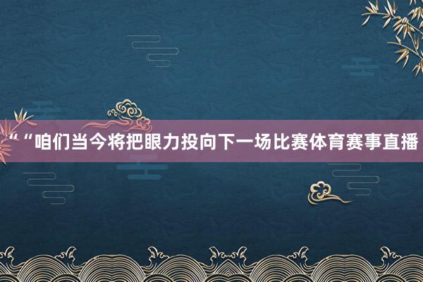 ““咱们当今将把眼力投向下一场比赛体育赛事直播