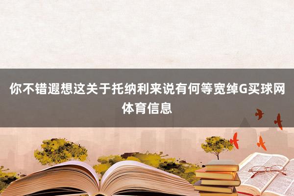 你不错遐想这关于托纳利来说有何等宽绰G买球网体育信息