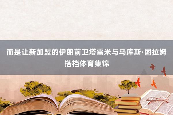 而是让新加盟的伊朗前卫塔雷米与马库斯·图拉姆搭档体育集锦