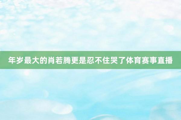 年岁最大的肖若腾更是忍不住哭了体育赛事直播