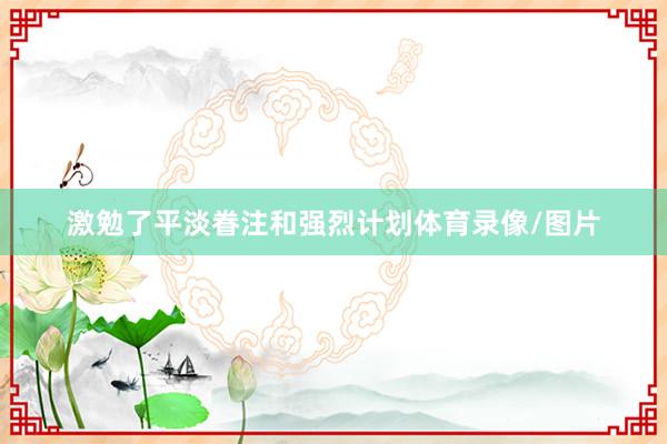 激勉了平淡眷注和强烈计划体育录像/图片