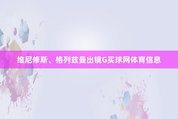 维尼修斯、格列兹曼出镜G买球网体育信息