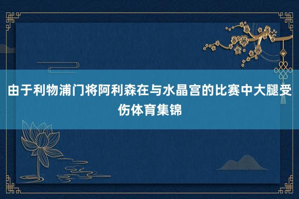 由于利物浦门将阿利森在与水晶宫的比赛中大腿受伤体育集锦