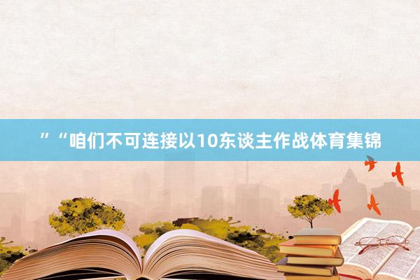 ”“咱们不可连接以10东谈主作战体育集锦