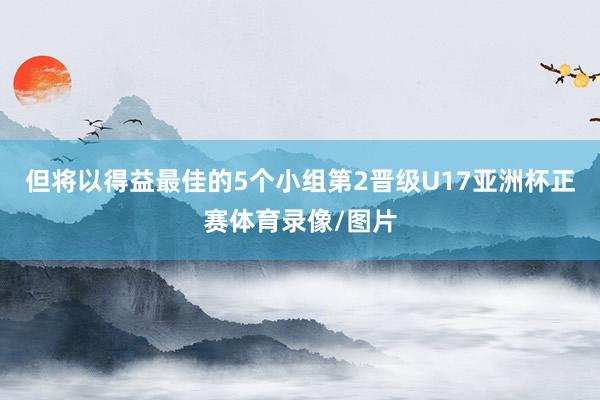 但将以得益最佳的5个小组第2晋级U17亚洲杯正赛体育录像/图片